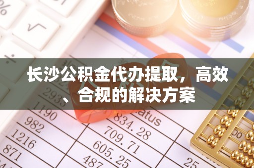娄烦长沙公积金代办提取，高效、合规的解决方案