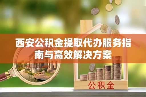 娄烦西安公积金提取代办服务指南与高效解决方案