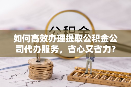 娄烦如何高效办理提取公积金公司代办服务，省心又省力？