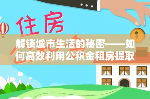 娄烦解锁城市生活的秘密——如何高效利用公积金租房提取政策优化居住体验