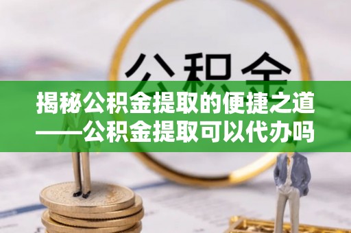 娄烦揭秘公积金提取的便捷之道——公积金提取可以代办吗？