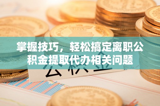 娄烦掌握技巧，轻松搞定离职公积金提取代办相关问题