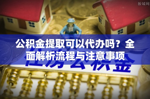 娄烦公积金提取可以代办吗？全面解析流程与注意事项