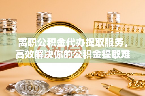 娄烦离职公积金代办提取服务，高效解决你的公积金提取难题