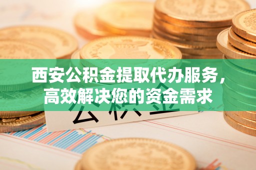 娄烦西安公积金提取代办服务，高效解决您的资金需求