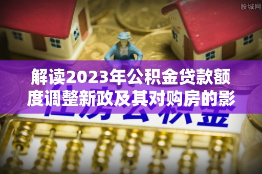 娄烦解读2023年公积金贷款额度调整新政及其对购房的影响