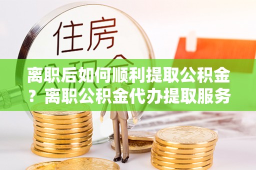 娄烦离职后如何顺利提取公积金？离职公积金代办提取服务助力无忧办理