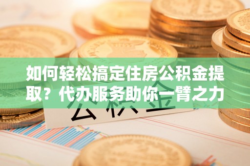 娄烦如何轻松搞定住房公积金提取？代办服务助你一臂之力